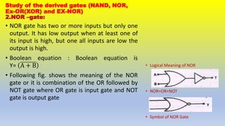 Study of the derived gates (NAND, NOR,
Ex-OR(XOR) and EX-NOR)
2.NOR –gate:
• NOR gate has two or more inputs but only one
output. It has low output when at least one of
its input is high, but one all inputs are low the
output is high.
• Boolean equation : Boolean equation is
Y= A + B
• Following fig. shows the meaning of the NOR
gate or it is combination of the OR followed by
NOT gate where OR gate is input gate and NOT
gate is output gate
• Logical Meaning of NOR
• NOR=OR+NOT
• Symbol of NOR Gate
 