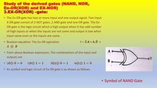 Study of the derived gates (NAND, NOR,
Ex-OR(XOR) and EX-NOR)
3.EX-OR(XOR) –gate:
• The Ex-OR gate has two or more input and one output signal. Two input
X-OR gate consist of 2 NOT gates ,2 AND gate and one OR gate. The Ex-
OR gate is the logic circuit which a high output when it has odd number
of high inputs or when the inputs are not same and output is low when
input same even or the inputs are same.
• Boolean equation: The Ex-OR operation Y = 𝑨.B + A.𝑩 =
𝑨 ⊕ 𝑩
• From above Boolean expression, The combinations of the input and
outputs are
• i)0⊕ 𝟎 = 𝟎 ii)0⊕ 𝟏 = 𝟏 iii)1⊕ 𝟎 = 𝟏 iv)1⊕ 𝟏 = 𝟎
• Its symbol and logic circuit of Ex-OR gate is as shown as fallows.
• Symbol of NAND Gate
 