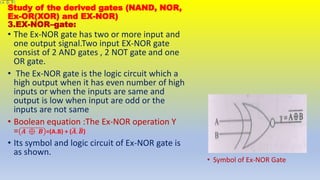 Study of the derived gates (NAND, NOR,
Ex-OR(XOR) and EX-NOR)
3.EX-NOR–gate:
• Symbol of Ex-NOR Gate
• The Ex-NOR gate has two or more input and
one output signal.Two input EX-NOR gate
consist of 2 AND gates , 2 NOT gate and one
OR gate.
• The Ex-NOR gate is the logic circuit which a
high output when it has even number of high
inputs or when the inputs are same and
output is low when input are odd or the
inputs are not same
• Boolean equation :The Ex-NOR operation Y
= 𝑨 ⊕ 𝑩 =(A.B) + (𝑨. 𝑩)
• Its symbol and logic circuit of Ex-NOR gate is
as shown.
 