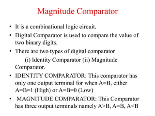 Magnitude Comparator
• It is a combinational logic circuit.
• Digital Comparator is used to compare the value of
two binary digits.
• There are two types of digital comparator
(i) Identity Comparator (ii) Magnitude
Comparator.
• IDENTITY COMPARATOR: This comparator has
only one output terminal for when A=B, either
A=B=1 (High) or A=B=0 (Low)
• MAGNITUDE COMPARATOR: This Comparator
has three output terminals namely A>B, A=B, A<B
 