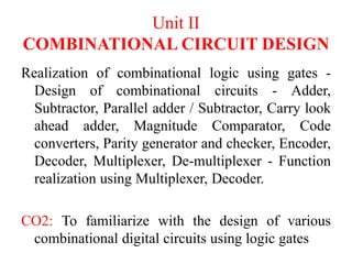 Unit II
COMBINATIONAL CIRCUIT DESIGN
Realization of combinational logic using gates -
Design of combinational circuits - Adder,
Subtractor, Parallel adder / Subtractor, Carry look
ahead adder, Magnitude Comparator, Code
converters, Parity generator and checker, Encoder,
Decoder, Multiplexer, De-multiplexer - Function
realization using Multiplexer, Decoder.
CO2: To familiarize with the design of various
combinational digital circuits using logic gates
 