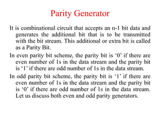 Parity Generator
It is combinational circuit that accepts an n-1 bit data and
generates the additional bit that is to be transmitted
with the bit stream. This additional or extra bit is called
as a Parity Bit.
In even parity bit scheme, the parity bit is ‘0’ if there are
even number of 1s in the data stream and the parity bit
is ‘1’ if there are odd number of 1s in the data stream.
In odd parity bit scheme, the parity bit is ‘1’ if there are
even number of 1s in the data stream and the parity bit
is ‘0’ if there are odd number of 1s in the data stream.
Let us discuss both even and odd parity generators.
 