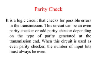 Parity Check
It is a logic circuit that checks for possible errors
in the transmission. This circuit can be an even
parity checker or odd parity checker depending
on the type of parity generated at the
transmission end. When this circuit is used as
even parity checker, the number of input bits
must always be even.
 