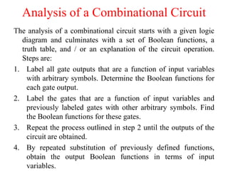 Analysis of a Combinational Circuit
The analysis of a combinational circuit starts with a given logic
diagram and culminates with a set of Boolean functions, a
truth table, and / or an explanation of the circuit operation.
Steps are:
1. Label all gate outputs that are a function of input variables
with arbitrary symbols. Determine the Boolean functions for
each gate output.
2. Label the gates that are a function of input variables and
previously labeled gates with other arbitrary symbols. Find
the Boolean functions for these gates.
3. Repeat the process outlined in step 2 until the outputs of the
circuit are obtained.
4. By repeated substitution of previously defined functions,
obtain the output Boolean functions in terms of input
variables.
 