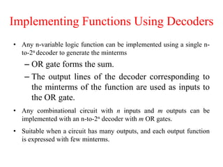 Implementing Functions Using Decoders
• Any n-variable logic function can be implemented using a single n-
to-2n decoder to generate the minterms
– OR gate forms the sum.
– The output lines of the decoder corresponding to
the minterms of the function are used as inputs to
the OR gate.
• Any combinational circuit with n inputs and m outputs can be
implemented with an n-to-2n decoder with m OR gates.
• Suitable when a circuit has many outputs, and each output function
is expressed with few minterms.
 