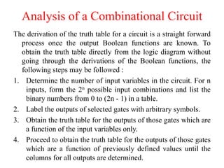 The derivation of the truth table for a circuit is a straight forward
process once the output Boolean functions are known. To
obtain the truth table directly from the logic diagram without
going through the derivations of the Boolean functions, the
following steps may be followed :
1. Determine the number of input variables in the circuit. For n
inputs, form the 2n possible input combinations and list the
binary numbers from 0 to (2n - 1) in a table.
2. Label the outputs of selected gates with arbitrary symbols.
3. Obtain the truth table for the outputs of those gates which are
a function of the input variables only.
4. Proceed to obtain the truth table for the outputs of those gates
which are a function of previously defined values until the
columns for all outputs are determined.
Analysis of a Combinational Circuit
 