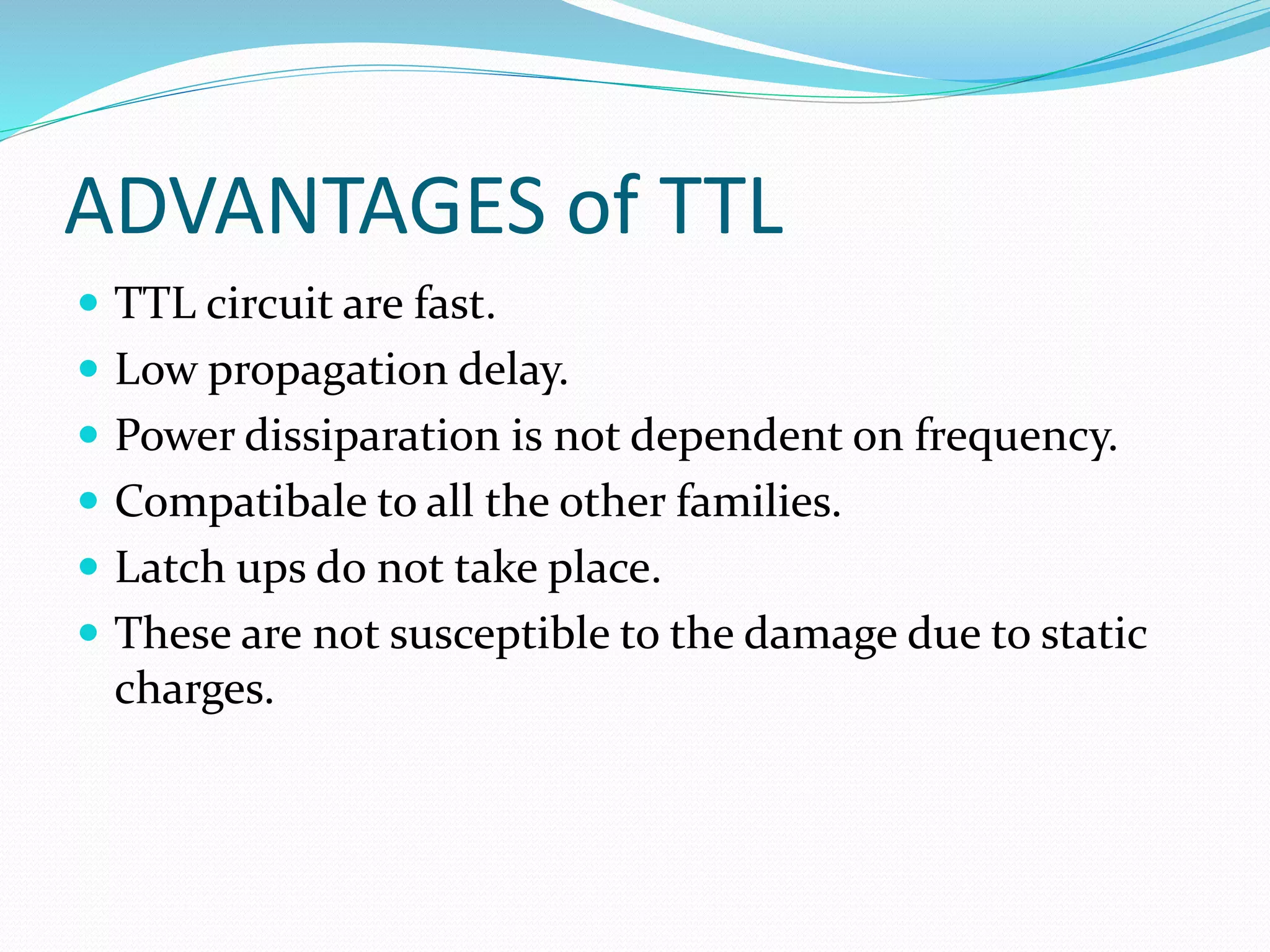 ADVANTAGES of TTL
 TTL circuit are fast.
 Low propagation delay.
 Power dissiparation is not dependent on frequency.
 Compatibale to all the other families.
 Latch ups do not take place.
 These are not susceptible to the damage due to static
charges.
 