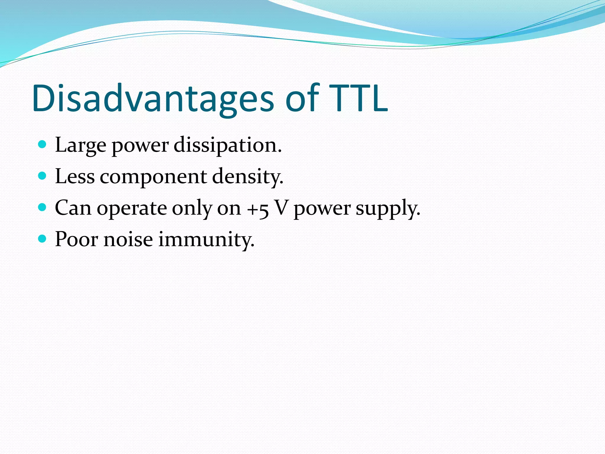 Disadvantages of TTL
 Large power dissipation.
 Less component density.
 Can operate only on +5 V power supply.
 Poor noise immunity.
 