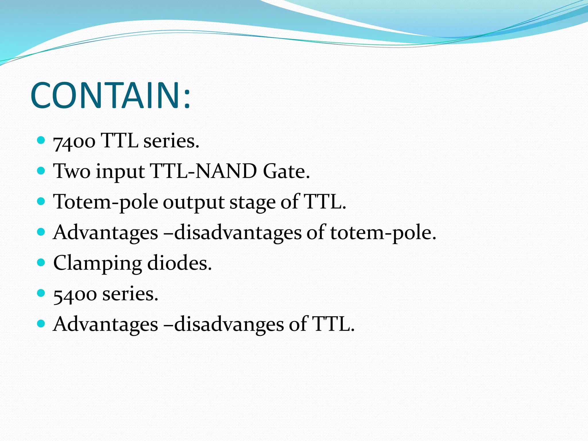 CONTAIN:
 7400 TTL series.
 Two input TTL-NAND Gate.
 Totem-pole output stage of TTL.
 Advantages –disadvantages of totem-pole.
 Clamping diodes.
 5400 series.
 Advantages –disadvanges of TTL.
 