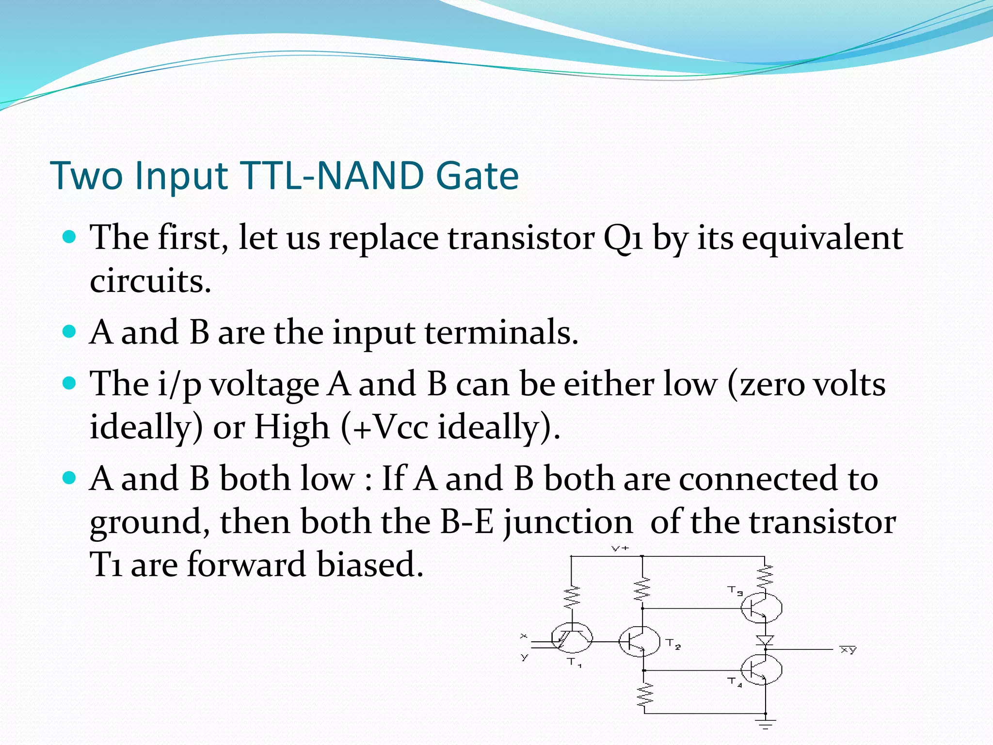 Two Input TTL-NAND Gate
 The first, let us replace transistor Q1 by its equivalent
circuits.
 A and B are the input terminals.
 The i/p voltage A and B can be either low (zero volts
ideally) or High (+Vcc ideally).
 A and B both low : If A and B both are connected to
ground, then both the B-E junction of the transistor
T1 are forward biased.
 