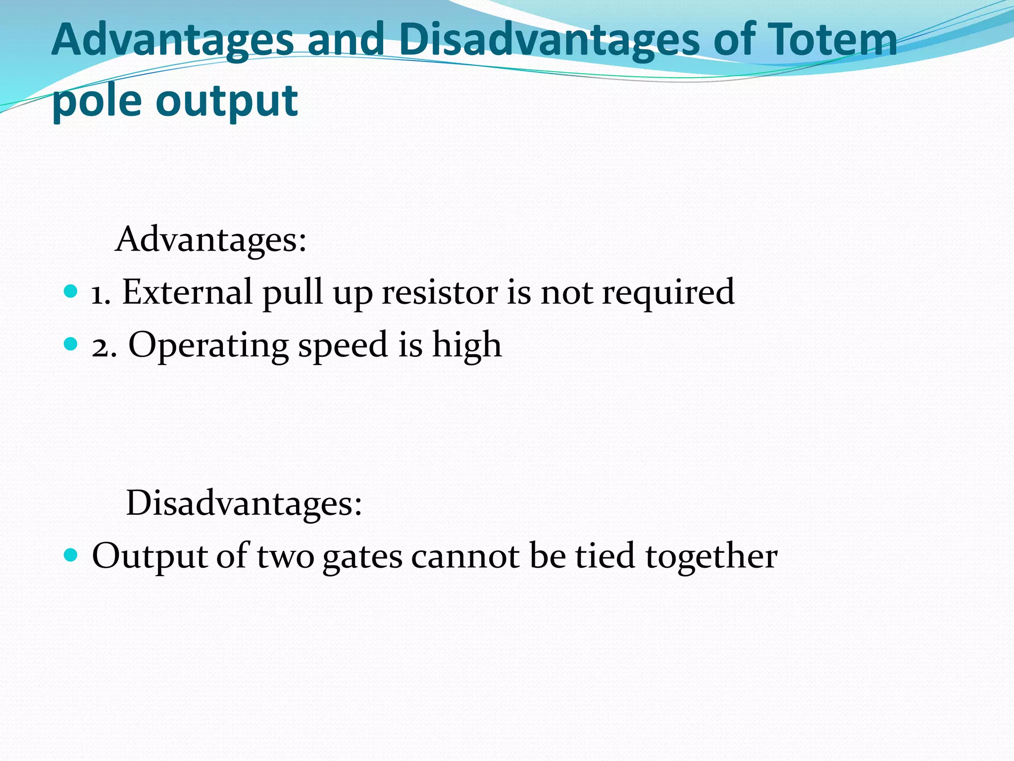 Advantages and Disadvantages of Totem
pole output
Advantages:
 1. External pull up resistor is not required
 2. Operating speed is high
Disadvantages:
 Output of two gates cannot be tied together
 