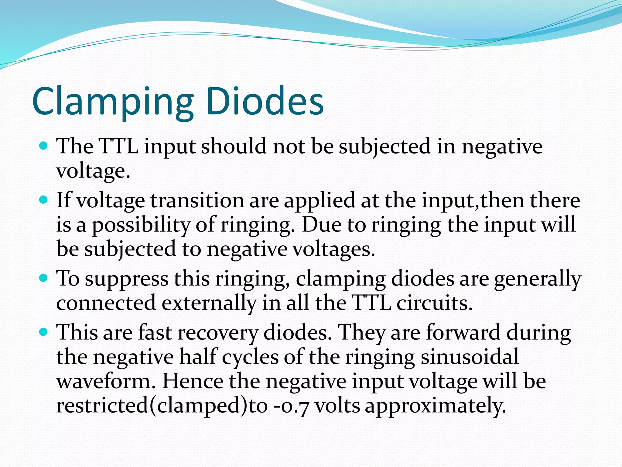 Clamping Diodes
 The TTL input should not be subjected in negative
voltage.
 If voltage transition are applied at the input,then there
is a possibility of ringing. Due to ringing the input will
be subjected to negative voltages.
 To suppress this ringing, clamping diodes are generally
connected externally in all the TTL circuits.
 This are fast recovery diodes. They are forward during
the negative half cycles of the ringing sinusoidal
waveform. Hence the negative input voltage will be
restricted(clamped)to -0.7 volts approximately.
 