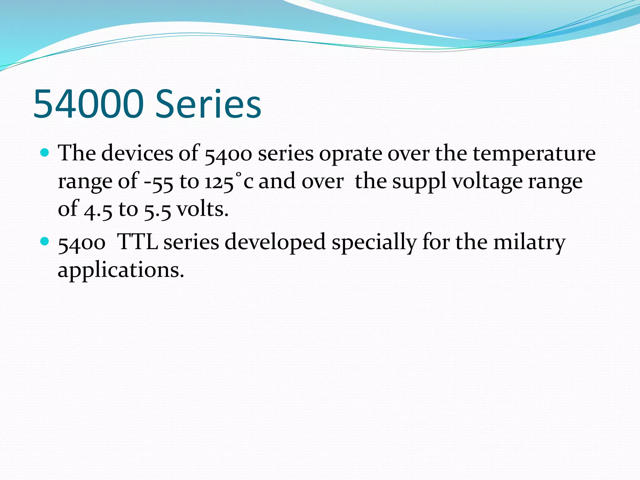 54000 Series
 The devices of 5400 series oprate over the temperature
range of -55 to 125˚c and over the suppl voltage range
of 4.5 to 5.5 volts.
 5400 TTL series developed specially for the milatry
applications.
 
