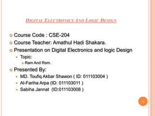 DIGITAL ELECTRONICS AND LOGIC DESIGN

 Course Code : CSE-204
 Course Teacher: Amathul Hadi Shakara.

 Presentation on Digital Electronics and logic Design
       Topic:
           Ram And Rom.
   Presented By:
     MD. Toufiq Akbar Shawon ( ID: 011103004 )
     Al-Fariha Arpa (ID: 011103011 )
     Sabiha Jannat (ID:011103008 )


                                                         1
 