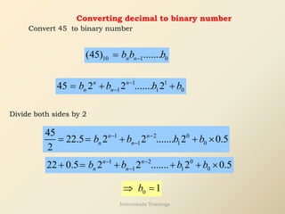 Converting decimal to binary number
Convert 45 to binary number
10 1 0
(45) .......
n n
b b b
−
=
1 1
1 1 0
45 2 2 ....... 2
n n
n n
b b b b
−
−
= + +
Divide both sides by 2
1 2 0
1 1 0
45
22.5 2 2 ....... 2 0.5
2
n n
n n
b b b b
− −
−
= = + + 
1 2 0
1 1 0
22 0.5 2 2 ....... 2 0.5
n n
n n
b b b b
− −
−
+ = + + + 
0 1
b
 =
Internshala Trainings
 
