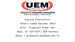 1
Digital Electronics
Binary Coded Decimal (BCD)
Prof. Prasenjit Kumar Das
Dept. of CST/CSIT, UEM Kolkata
Email : prasenjit.das@uem.edu.in
 