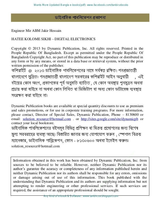 Engineer Mir ABM Jakir Hossain
Information obtained in this work has been obtained by Dynamic Publication, Inc. from
sources to be believed to be reliable. However, neither Dynamic Publication nor its
author’s gurantee the acuracy or completeness of any information published herein and
neither Dynamic Publication nor its authors shall be responsible for any errors, omissions
or damage arising out of use of this information. This book published with the
understanding that Dynamic Publication and its authors are supplying information but not
attempting to render engineering or other professional services. If such services are
required, the assistance of an appropriate professional should be sought.
HATEE KOLOME SIKHI – DIGITAL ELECTRONICS
Copyright © 2013 by Dynamic Publication, Inc. All rights reserved. Printed in the
People Republic Of Bangladesh. Except as permitted under the People Republic Of
Bangladesh Copyright Act, no part of this publication may be reproduce or distributed in
any form or by any means, or stored in a data base or retrieval system, without the prior
written permission of the publisher.
Dynamic Publication books are available at special quantity discounts to use as premium
and sales promotions, or for use in corporate training programs. For more information,
please contact, Director of Special Sales, Dynamic Publication, Phone – 8130600 or
email: solution_resource@hotmail.com . or http://sites.google.com/site/dynamicpb or
contact your local bookstore.
solution_resource@hotmail.com
w
w
w
.
f
a
c
e
b
o
o
k
.
c
o
m
/
t
a
n
b
i
r
.
e
b
o
o
k
s
Wants More Updated Bangla e-books(pdf): www.facebook.com/tanbir.ebooks
Any kind of e-book & Software : www.tanbircox.blogspot.com
 