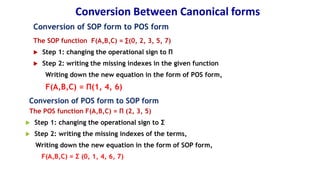 Conversion Between Canonical forms
Conversion of SOP form to POS form
The SOP function F(A,B,C) = ∑(0, 2, 3, 5, 7)
 Step 1: changing the operational sign to Π
 Step 2: writing the missing indexes in the given function
Writing down the new equation in the form of POS form,
F(A,B,C) = Π(1, 4, 6)
Conversion of POS form to SOP form
The POS function F(A,B,C) = Π (2, 3, 5)
 Step 1: changing the operational sign to Σ
 Step 2: writing the missing indexes of the terms,
Writing down the new equation in the form of SOP form,
F(A,B,C) = Σ (0, 1, 4, 6, 7)
 