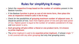 Rules for simplifying K-maps
➢ Select the respective K-map based on the number of variables present in the
Boolean function.
➢ If the Boolean function is given as sum of min terms form, then place the
ones at respective minterm cells in the K-map.
➢ Check for the possibilities of grouping maximum number of adjacent ones. It
should be powers of two. Start from highest power of two and upto least power
of two. Highest power is equal to the number of variables considered in K-map
and least power is zero.
➢ Each grouping will give either a literal or one product term. It is known
as prime implicant.
➢ The prime implicant is said to be essential prime implicant, if atleast single ‘1’
is not covered with any other groupings but only that grouping covers.
 