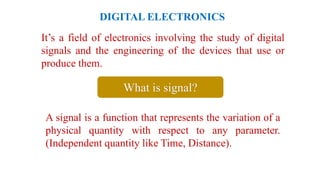 DIGITAL ELECTRONICS
It’s a field of electronics involving the study of digital
signals and the engineering of the devices that use or
produce them.
A signal is a function that represents the variation of a
physical quantity with respect to any parameter.
(Independent quantity like Time, Distance).
What is signal?
 