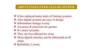 ❖ It has replaced many tasks of Analog systems.
❖ Also digital systems are easy to design
❖ Information storage is easy.
❖ Accuracy & precision are greater.
❖ It’s more versatile.
❖ They are less affected by noise.
❖ More digital circuitry can be fabricated on IC
chips.
❖ Reliability is more.
ADVANTAGES OVER ANALOG SYSTEM
 