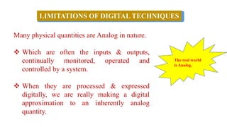 Many physical quantities are Analog in nature.
❖ Which are often the inputs & outputs,
continually monitored, operated and
controlled by a system.
❖ When they are processed & expressed
digitally, we are really making a digital
approximation to an inherently analog
quantity.
LIMITATIONS OF DIGITAL TECHNIQUES
The real world
is Analog.
 