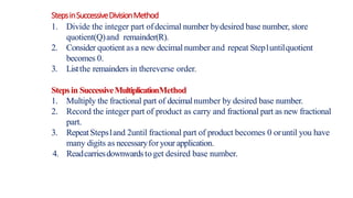 StepsinSuccessiveDivisionMethod
1. Divide the integer part ofdecimal number bydesired base number, store
quotient(Q)and remainder(R).
2. Consider quotient asa new decimal number and repeat Step1untilquotient
becomes 0.
3. Listthe remainders in thereverse order.
Stepsin SuccessiveMultiplicationMethod
1. Multiply the fractional part of decimalnumber by desired base number.
2. Record the integer part of product as carry and fractional part as new fractional
part.
3. RepeatSteps1and 2until fractional part of product becomes 0 oruntil you have
many digits as necessaryforyour application.
4. Readcarriesdownwardstoget desired base number.
 