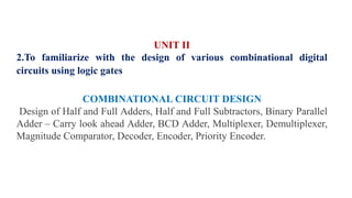 UNIT II
2.To familiarize with the design of various combinational digital
circuits using logic gates
COMBINATIONAL CIRCUIT DESIGN
Design of Half and Full Adders, Half and Full Subtractors, Binary Parallel
Adder – Carry look ahead Adder, BCD Adder, Multiplexer, Demultiplexer,
Magnitude Comparator, Decoder, Encoder, Priority Encoder.
 