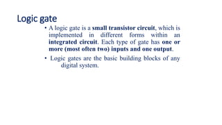 Logic gate
• A logic gate is a small transistor circuit, which is
implemented in different forms within an
integrated circuit. Each type of gate has one or
more (most often two) inputs and one output.
• Logic gates are the basic building blocks of any
digital system.
 