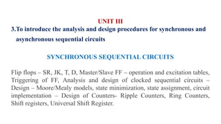 UNIT III
3.To introduce the analysis and design procedures for synchronous and
asynchronous sequential circuits
SYNCHRONOUS SEQUENTIAL CIRCUITS
Flip flops – SR, JK, T, D, Master/Slave FF – operation and excitation tables,
Triggering of FF, Analysis and design of clocked sequential circuits –
Design – Moore/Mealy models, state minimization, state assignment, circuit
implementation – Design of Counters- Ripple Counters, Ring Counters,
Shift registers, Universal Shift Register.
 