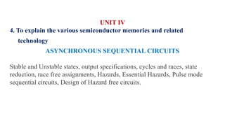UNIT IV
4. To explain the various semiconductor memories and related
technology
ASYNCHRONOUS SEQUENTIAL CIRCUITS
Stable and Unstable states, output specifications, cycles and races, state
reduction, race free assignments, Hazards, Essential Hazards, Pulse mode
sequential circuits, Design of Hazard free circuits.
 