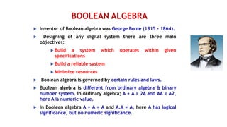 BOOLEAN ALGEBRA
 Inventor of Boolean algebra was George Boole (1815 - 1864).
 Designing of any digital system there are three main
objectives;
 Build a system which operates within given
specifications
 Build a reliable system
 Minimize resources
 Boolean algebra is governed by certain rules and laws.
 Boolean algebra is different from ordinary algebra & binary
number system. In ordinary algebra; A + A = 2A and AA = A2,
here A is numeric value.
 In Boolean algebra A + A = A and A.A = A, here A has logical
significance, but no numeric significance.
 
