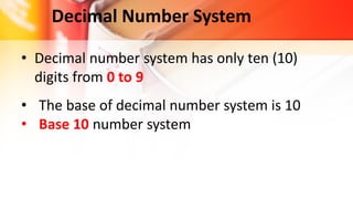 Decimal Number System
• Decimal number system has only ten (10)
digits from 0 to 9
• The base of decimal number system is 10
• Base 10 number system
 