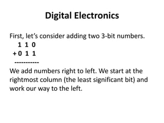 Digital Electronics
First, let’s consider adding two 3-bit numbers.
1 1 0
+ 0 1 1
-----------
We add numbers right to left. We start at the
rightmost column (the least significant bit) and
work our way to the left.
 