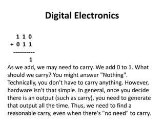Digital Electronics
1 1 0
+ 0 1 1
-----------
1
As we add, we may need to carry. We add 0 to 1. What
should we carry? You might answer "Nothing".
Technically, you don't have to carry anything. However,
hardware isn't that simple. In general, once you decide
there is an output (such as carry), you need to generate
that output all the time. Thus, we need to find a
reasonable carry, even when there's "no need" to carry.
 