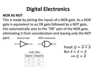 Digital Electronics
NOR AS NOT
This is made by joining the inputs of a NOR gate. As a NOR
gate is equivalent to an OR gate followed by a NOT gate,
this automatically sees to the "OR" part of the NOR gate,
eliminating it from consideration and leaving only the NOT
part.
Proof: 𝑄 = 𝐴 + 𝐴
But 𝐴 + 𝐴 = 𝐴
⟹ 𝑄 = 𝐴
 