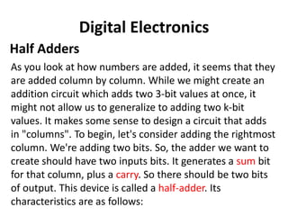 Digital Electronics
Half Adders
As you look at how numbers are added, it seems that they
are added column by column. While we might create an
addition circuit which adds two 3-bit values at once, it
might not allow us to generalize to adding two k-bit
values. It makes some sense to design a circuit that adds
in "columns". To begin, let's consider adding the rightmost
column. We're adding two bits. So, the adder we want to
create should have two inputs bits. It generates a sum bit
for that column, plus a carry. So there should be two bits
of output. This device is called a half-adder. Its
characteristics are as follows:
 
