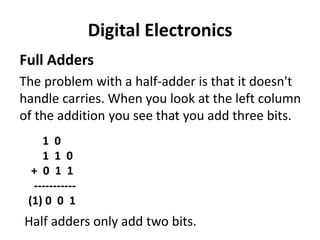 Digital Electronics
Full Adders
The problem with a half-adder is that it doesn't
handle carries. When you look at the left column
of the addition you see that you add three bits.
1 0
1 1 0
+ 0 1 1
-----------
(1) 0 0 1
Half adders only add two bits.
 