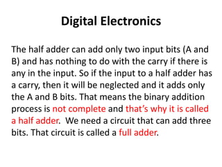 Digital Electronics
The half adder can add only two input bits (A and
B) and has nothing to do with the carry if there is
any in the input. So if the input to a half adder has
a carry, then it will be neglected and it adds only
the A and B bits. That means the binary addition
process is not complete and that’s why it is called
a half adder. We need a circuit that can add three
bits. That circuit is called a full adder.
 