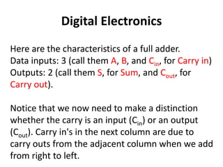 Digital Electronics
Here are the characteristics of a full adder.
Data inputs: 3 (call them A, B, and Cin, for Carry in)
Outputs: 2 (call them S, for Sum, and Cout, for
Carry out).
Notice that we now need to make a distinction
whether the carry is an input (Cin) or an output
(Cout). Carry in's in the next column are due to
carry outs from the adjacent column when we add
from right to left.
 