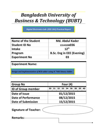 Bangladesh University of
Business & Technology (BUBT)
Digital Electronics Lab- (EEE-304) Practical Report
Name of the Student Md. Abdul Kader
Student ID No 13143208036
Intake 12th
Program B.Sc. Eng in EEE (Evening)
Experiment No 03
Experiment Name:
Design and implementation of BCD adder using IC 7483 binary Adder.
Group No Four (4)
ID of Group member 30 31 32 33 34 36 38 39 40
Date of Issue 01/12/2015
Date of Performance 08/12/2015
Date of Submission 15/12/2015
Signature of Teacher:
Remarks:
 