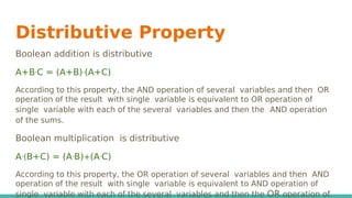 Distributive Property
Boolean addition is distributive
A+BᐧC = (A+B)ᐧ(A+C)
According to this property, the AND operation of several variables and then OR
operation of the result with single variable is equivalent to OR operation of
single variable with each of the several variables and then the AND operation
of the sums.
Boolean multiplication is distributive
Aᐧ(B+C) = (AᐧB)+(AᐧC)
According to this property, the OR operation of several variables and then AND
operation of the result with single variable is equivalent to AND operation of
single variable with each of the several variables and then the OR operation of
 