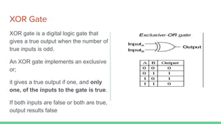XOR Gate
XOR gate is a digital logic gate that
gives a true output when the number of
true inputs is odd.
An XOR gate implements an exclusive
or;
it gives a true output if one, and only
one, of the inputs to the gate is true.
If both inputs are false or both are true,
output results false
 