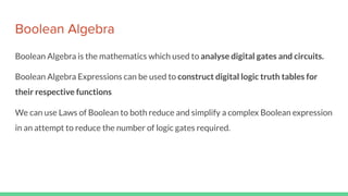 Boolean Algebra
Boolean Algebra is the mathematics which used to analyse digital gates and circuits.
Boolean Algebra Expressions can be used to construct digital logic truth tables for
their respective functions
We can use Laws of Boolean to both reduce and simplify a complex Boolean expression
in an attempt to reduce the number of logic gates required.
 