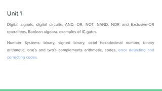 Unit 1
Digital signals, digital circuits, AND, OR, NOT, NAND, NOR and Exclusive-OR
operations, Boolean algebra, examples of IC gates,
Number Systems: binary, signed binary, octal hexadecimal number, binary
arithmetic, one’s and two’s complements arithmetic, codes, error detecting and
correcting codes.
 