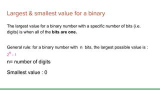 Largest & smallest value for a binary
The largest value for a binary number with a specific number of bits (i.e.
digits) is when all of the bits are one.
General rule: for a binary number with n bits, the largest possible value is :
2
n
- 1
n= number of digits
Smallest value : 0
 