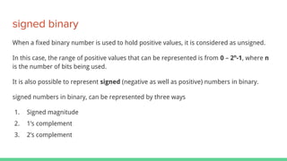 signed binary
When a fixed binary number is used to hold positive values, it is considered as unsigned.
In this case, the range of positive values that can be represented is from 0 – 2n
-1, where n
is the number of bits being used.
It is also possible to represent signed (negative as well as positive) numbers in binary.
signed numbers in binary, can be represented by three ways
1. Signed magnitude
2. 1’s complement
3. 2’s complement
 