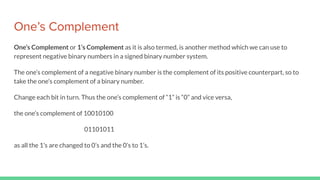 One’s Complement
One’s Complement or 1’s Complement as it is also termed, is another method which we can use to
represent negative binary numbers in a signed binary number system.
The one’s complement of a negative binary number is the complement of its positive counterpart, so to
take the one’s complement of a binary number.
Change each bit in turn. Thus the one’s complement of “1” is “0” and vice versa,
the one’s complement of 10010100
01101011
as all the 1’s are changed to 0’s and the 0’s to 1’s.
 