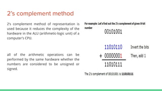 2’s complement method
2’s complement method of representation is
used because it reduces the complexity of the
hardware in the ALU (arithmetic-logic unit) of a
computer’s CPU.
all of the arithmetic operations can be
performed by the same hardware whether the
numbers are considered to be unsigned or
signed.
 