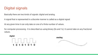 Digital signals
Basically there are two kinds of signals: digital and analog.
A signal that is represented in a discrete manner is called as a digital signal.
At any given time it can only take on one of a ﬁnite number of values.
for computer processing - It is described as using binary (0s and 1s). It cannot take on any fractional
values.
 